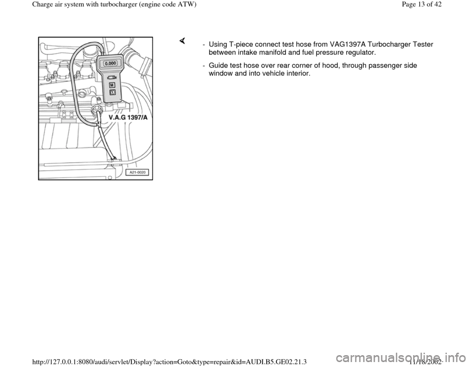 AUDI TT 1997 8N / 1.G AEB ATW Engines Charge Air System With Turbocharger Workshop Manual     
-  Using T-piece connect test hose from VAG1397A Turbocharger Tester 
between intake manifold and fuel pressure regulator. 
-  Guide test hose over rear corner of hood, through passenger side 
wi