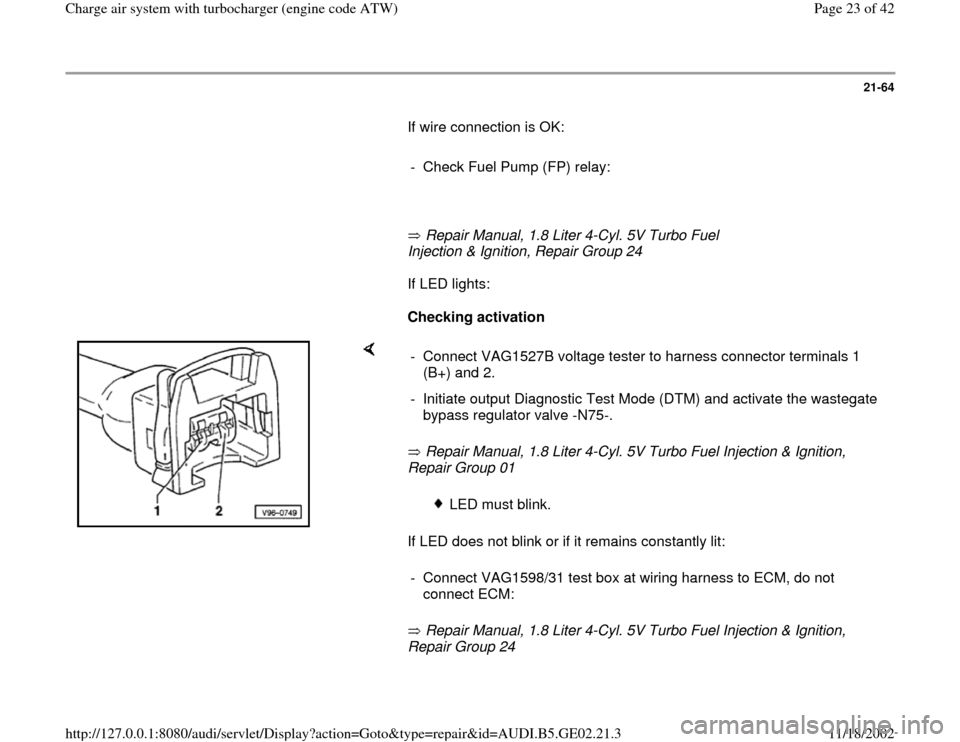 AUDI TT 1998 8N / 1.G AEB ATW Engines Charge Air System With Turbocharger Workshop Manual 21-64
       If wire connection is OK:  
     
-  Check Fuel Pump (FP) relay:
     
       Repair Manual, 1.8 Liter 4-Cyl. 5V Turbo Fuel 
Injection & Ignition, Repair Group 24         If LED lights:  