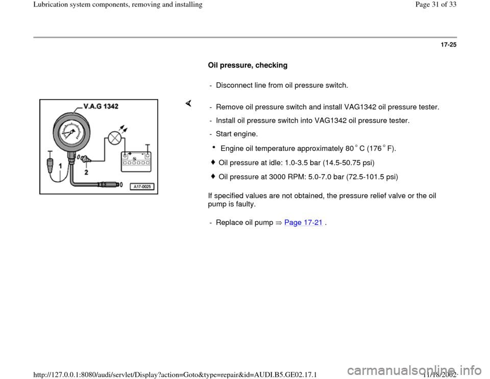 AUDI A4 1997 B5 / 1.G AEB ATW Engines Lubrication System Components Workshop Manual 17-25
      
Oil pressure, checking  
     
-  Disconnect line from oil pressure switch.
    
If specified values are not obtained, the pressure relief valve or the oil 
pump is faulty.  -  Remove oil