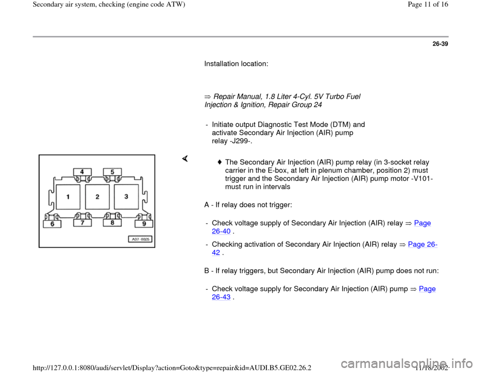 AUDI A3 2000 8L / 1.G AEB ATW Engines Secondary Air System Workshop Manual 26-39
       Installation location:  
     
       Repair Manual, 1.8 Liter 4-Cyl. 5V Turbo Fuel 
Injection & Ignition, Repair Group 24        
-  Initiate output Diagnostic Test Mode (DTM) and 
activ