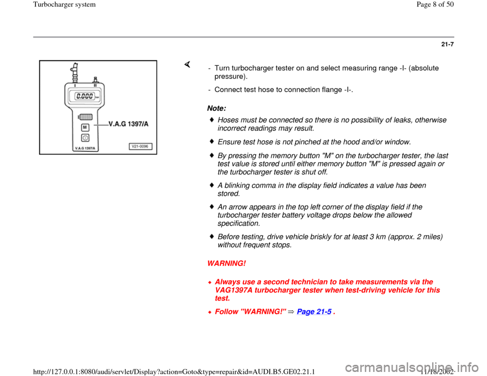 AUDI A3 1995 8L / 1.G AEB ATW Engines Turbocharger System Workshop Manual 21-7
Note:
WARNING! - Turn turbocharger tester on and select measuring range -I- (absolute
pressure).
- Connect test hose to connection flange -I-.
Hoses must be connected so there is no AUDI A3 1995 8L / 1.G AEB ATW Engines Turbocharger System Workshop Manual 21-7
Note:
WARNING! - Turn turbocharger tester on and select measuring range -I- (absolute
pressure).
- Connect test hose to connection flange -I-.
Hoses must be connected so there is no