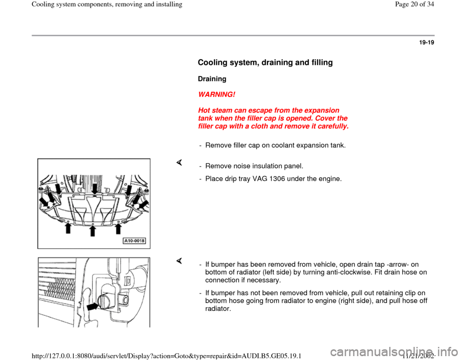 AUDI A4 1998 B5 / 1.G APB Engine Cooling System Components 19-19
      
Cooling system, draining and filling
 
     
Draining  
     
WARNING! 
     
Hot steam can escape from the expansion 
tank when the filler cap is opened. Cover the 
filler cap with a clo