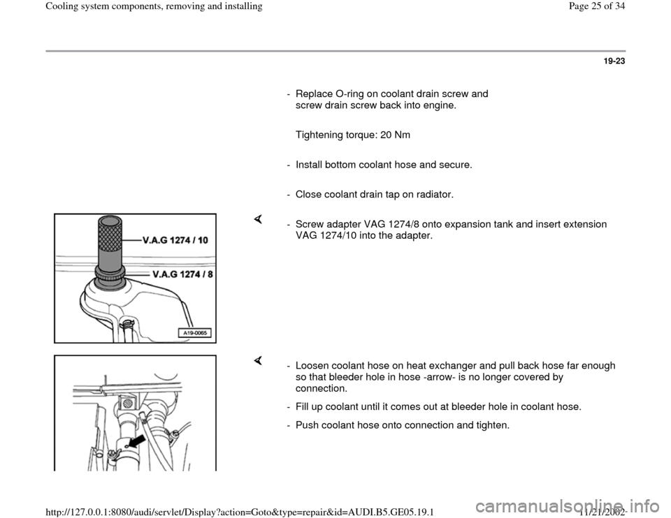 AUDI A4 1998 B5 / 1.G APB Engine Cooling System Components 19-23
      
-  Replace O-ring on coolant drain screw and 
screw drain screw back into engine. 
     
   Tightening torque: 20 Nm 
     
-  Install bottom coolant hose and secure.
     
-  Close coola
