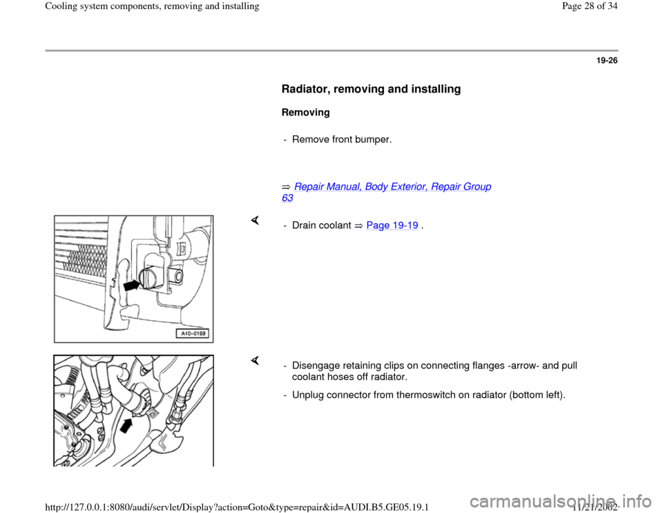 AUDI A4 1998 B5 / 1.G APB Engine Cooling System Components 19-26
      
Radiator, removing and installing
 
     
Removing  
     
-  Remove front bumper. 
     
       Repair Manual, Body Exterior, Repair Group 
63
   
    
- Drain coolant   Page 19
-19
 .
 