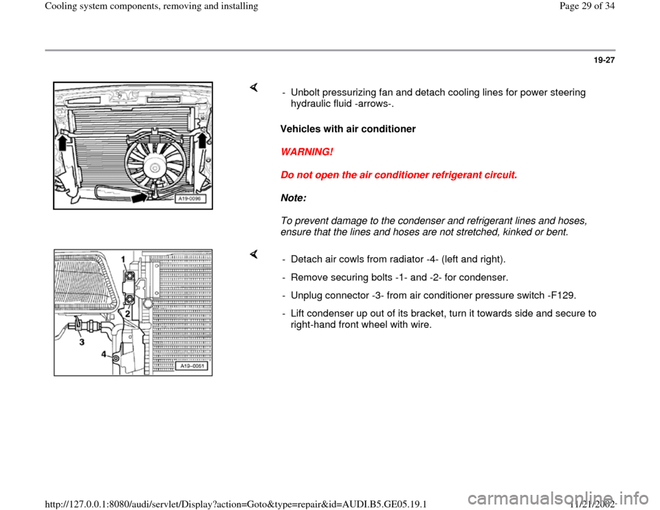 AUDI A4 1998 B5 / 1.G APB Engine Cooling System Components 19-27
 
    
Vehicles with air conditioner 
WARNING! 
Do not open the air conditioner refrigerant circuit. 
Note:  
To prevent damage to the condenser and refrigerant lines and hoses, 
ensure that the