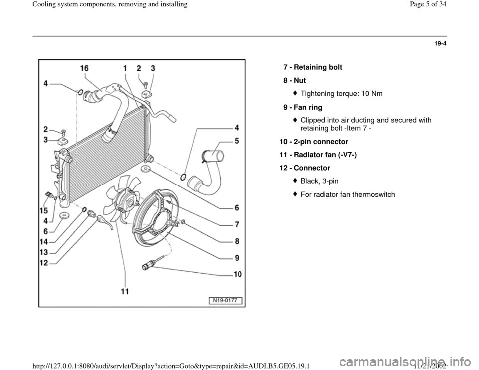 AUDI A4 1998 B5 / 1.G APB Engine Cooling System Components 19-4
 
  
7 - 
Retaining bolt 
8 - 
Nut 
Tightening torque: 10 Nm
9 - 
Fan ring Clipped into air ducting and secured with 
retaining bolt -Item 7 - 
10 - 
2-pin connector 
11 - 
Radiator fan (-V7-) 
1