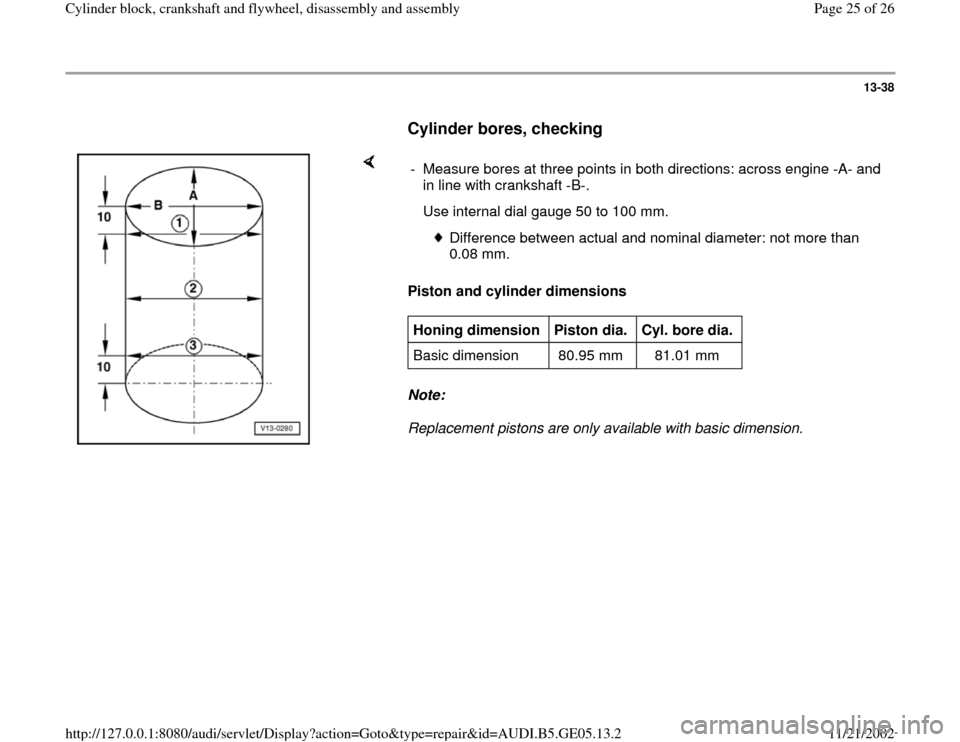 AUDI A4 2000 B5 / 1.G APB Engine Cylinder Block Crankshaft And Flywheel Assembly Manual 13-38
      
Cylinder bores, checking
 
    
Piston and cylinder dimensions  
Note:  
Replacement pistons are only available with basic dimension.  -  Measure bores at three points in both directions: