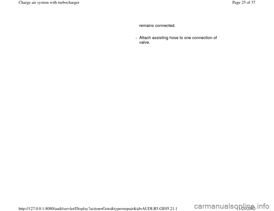 AUDI A4 1996 B5 / 1.G APB Engine Charge Air System With Turbocharger Workshop Manual remains connected. 
     
-  Attach assisting hose to one connection of 
valve. 
Pa
ge 25 of 37 Char
ge air s
ystem with turbochar
ger
11/21/2002 htt
p://127.0.0.1:8080/audi/servlet/Dis
play?action=Go
