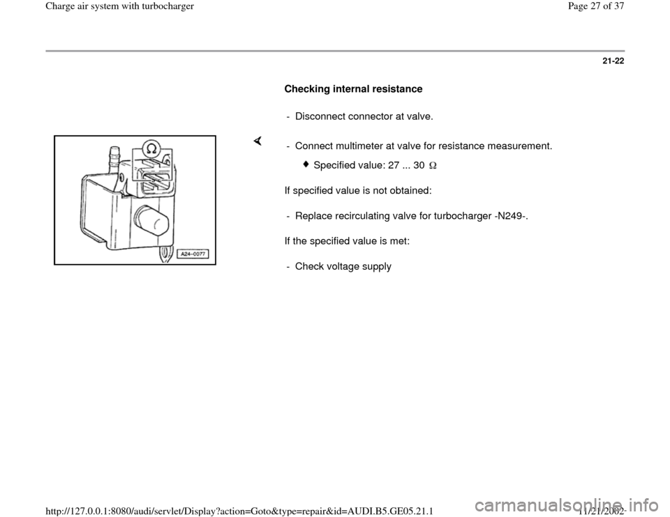AUDI A4 1996 B5 / 1.G APB Engine Charge Air System With Turbocharger Workshop Manual 21-22
      
Checking internal resistance  
     
-  Disconnect connector at valve.
    
If specified value is not obtained:  
If the specified value is met:  -  Connect multimeter at valve for resist