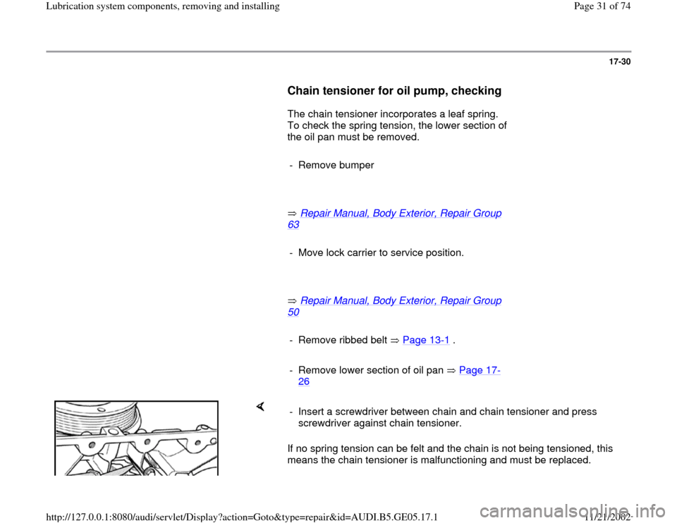 AUDI A4 1998 B5 / 1.G APB Engine Lubrication System Components Workshop Manual 17-30
      
Chain tensioner for oil pump, checking
 
      The chain tensioner incorporates a leaf spring. 
To check the spring tension, the lower section of 
the oil pan must be removed.   
     
- 