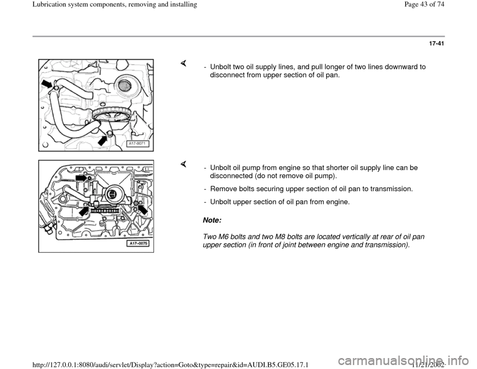 AUDI A4 1998 B5 / 1.G APB Engine Lubrication System Components Workshop Manual 17-41
 
    
-  Unbolt two oil supply lines, and pull longer of two lines downward to 
disconnect from upper section of oil pan. 
    
Note:  
Two M6 bolts and two M8 bolts are located vertically at r