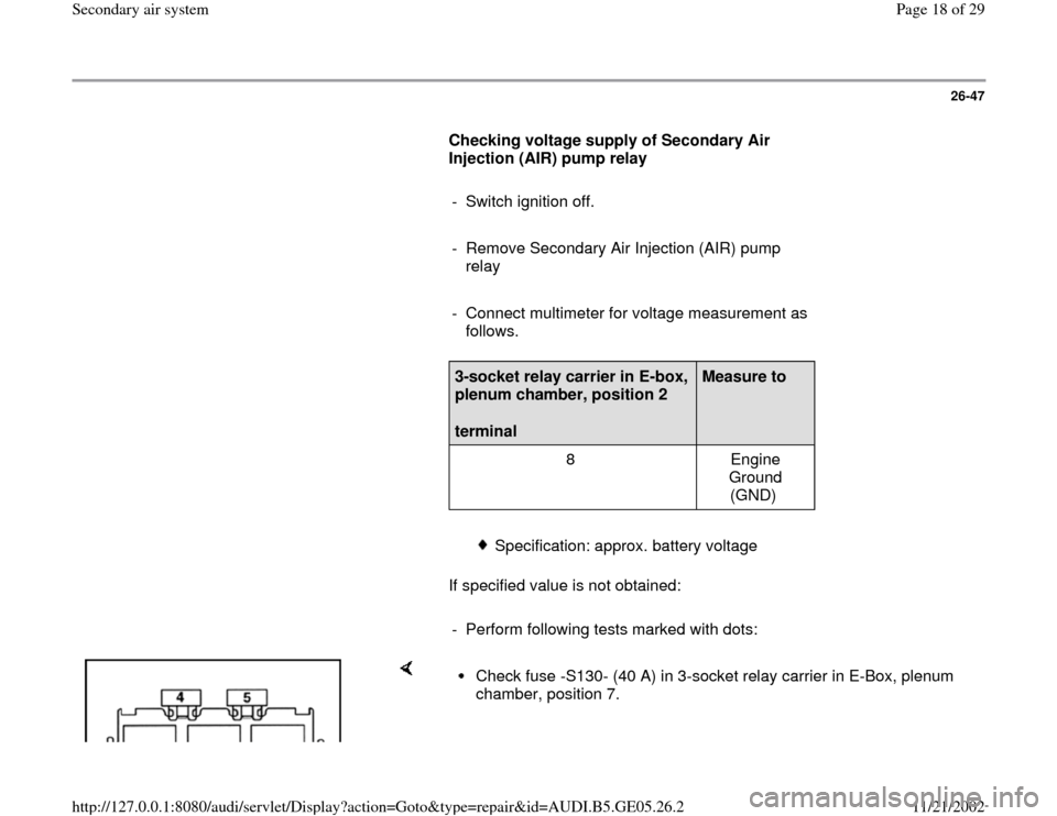 AUDI A4 1998 B5 / 1.G APB Engine Secondary Air System Workshop Manual 26-47
      
Checking voltage supply of Secondary Air 
Injection (AIR) pump relay  
     
-  Switch ignition off.
     
-  Remove Secondary Air Injection (AIR) pump 
relay 
     
-  Connect multimeter