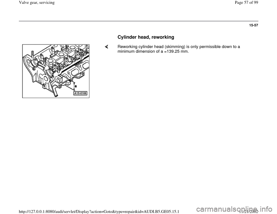 AUDI A4 2000 B5 / 1.G APB Engine Valve Gear Service Workshop Manual 15-57
      
Cylinder head, reworking
 
    
Reworking cylinder head (skimming) is only permissible down to a 
minimum dimension of a =139.25 mm.  
Pa
ge 57 of 99 Valve 
gear, servicin
g
11/21/2002 ht