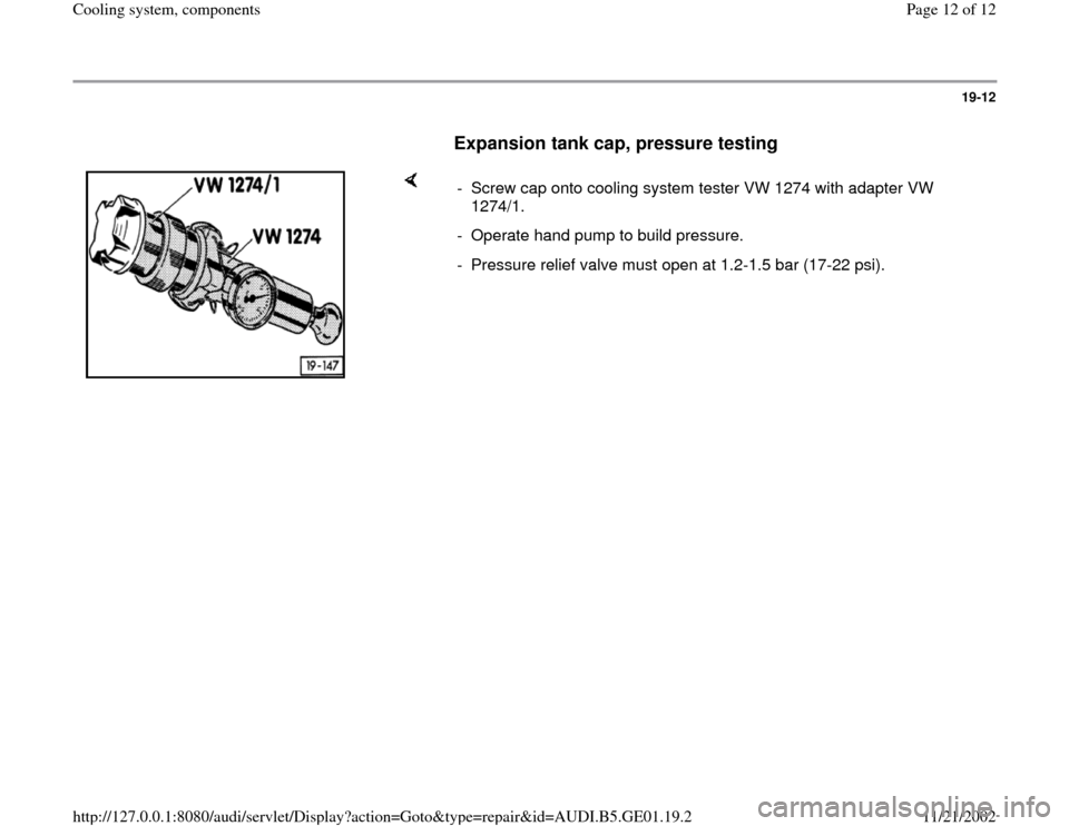 AUDI A4 1996 B5 / 1.G AFC Engine Cooling System Components 19-12
      
Expansion tank cap, pressure testing
 
    
-  Screw cap onto cooling system tester VW 1274 with adapter VW 
1274/1. 
-  Operate hand pump to build pressure.
-  Pressure relief valve must