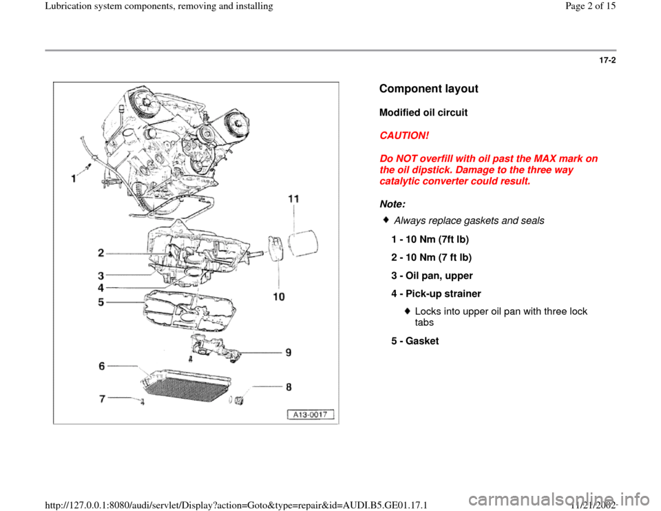 AUDI A4 1997 B5 / 1.G AFC Engine Lubrication System Components Workshop Manual 17-2
 
  
Component layout
 
Modified oil circuit 
CAUTION! 
Do NOT overfill with oil past the MAX mark on 
the oil dipstick. Damage to the three way 
catalytic converter could result. 
Note: 
 
Alway