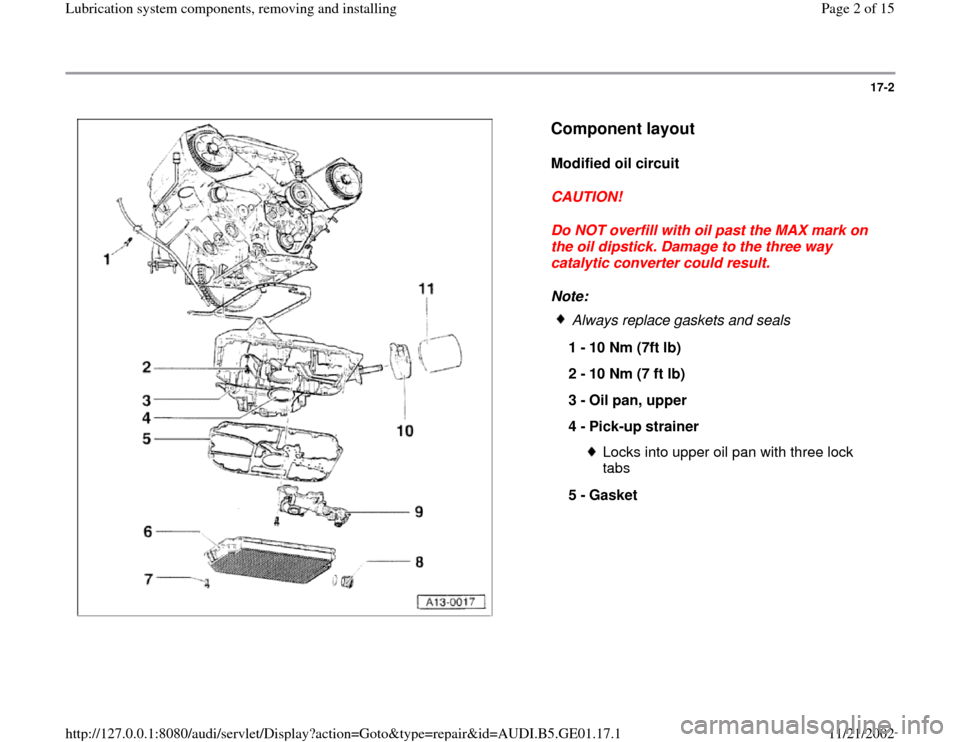 AUDI A4 1996 B5 / 1.G AFC Engine Lubrication System Components Workshop Manual 17-2
 
  
Component layout
 
Modified oil circuit 
CAUTION! 
Do NOT overfill with oil past the MAX mark on 
the oil dipstick. Damage to the three way 
catalytic converter could result. 
Note: 
 
Alway