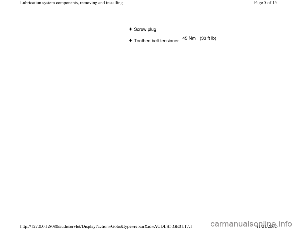 AUDI A4 1996 B5 / 1.G AFC Engine Lubrication System Components Workshop Manual Screw plugToothed belt tensioner 45 Nm   (33 ft lb)  
Pa
ge 5 of 15 Lubrication s
ystem com
ponents, removin
g and installin
g
11/21/2002 htt
p://127.0.0.1:8080/audi/servlet/Dis
play?action=Goto&t
yp
