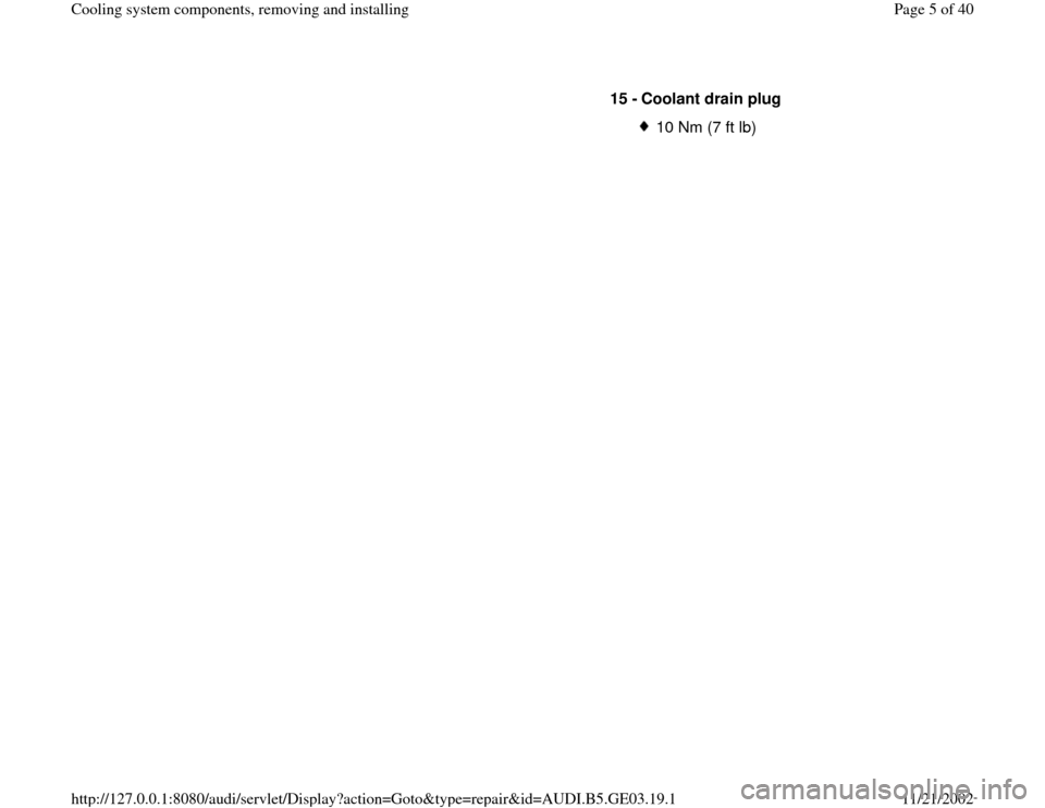 AUDI A4 1997 B5 / 1.G AHA ATQ Engines Cooling System Components Workshop Manual 15 - 
Coolant drain plug 
10 Nm (7 ft lb)
Pa
ge 5 of 40 Coolin
g system com
ponents, removin
g and installin
g
11/21/2002 htt
p://127.0.0.1:8080/audi/servlet/Dis
play?action=Goto&t
yp
e=re
pair&id=AUD