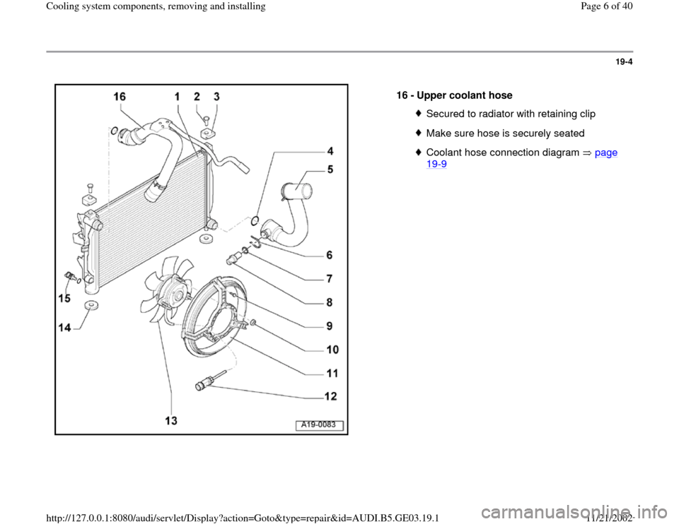 AUDI A4 1997 B5 / 1.G AHA ATQ Engines Cooling System Components Workshop Manual 19-4
 
  
16 - 
Upper coolant hose 
Secured to radiator with retaining clipMake sure hose is securely seatedCoolant hose connection diagram   page 19
-9 
Pa
ge 6 of 40 Coolin
g system com
ponents, rem