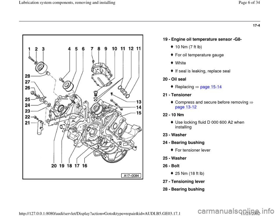 AUDI A6 1999 C5 / 2.G AHA ATQ Engines Lubrication System Components Workshop Manual 17-4
 
  
19 - 
Engine oil temperature sensor -G8- 
10 Nm (7 ft lb)For oil temperature gaugeWhiteIf seal is leaking, replace seal
20 - 
Oil seal Replacing  page 15
-14
21 - 
Tensioner 
Compress and se