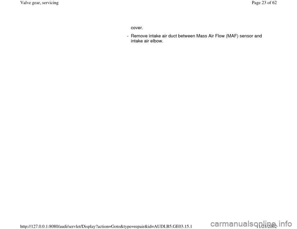 AUDI A6 1999 C5 / 2.G AHA ATQ Engines Valve Gear Service Manual cover. 
-  Remove intake air duct between Mass Air Flow (MAF) sensor and 
intake air elbow. 
Pa
ge 23 of 62 Valve 
gear, servicin
g
11/21/2002 htt
p://127.0.0.1:8080/audi/servlet/Dis
play?action=Goto&