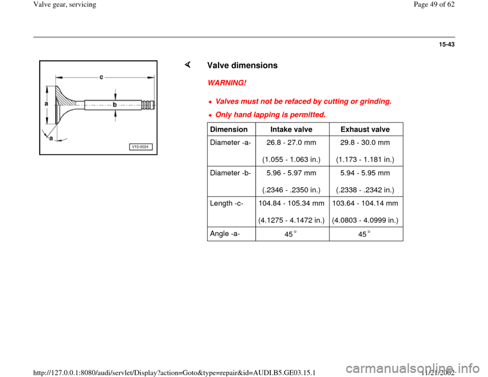 AUDI A8 2000 D2 / 1.G AHA ATQ Engines Valve Gear Service Manual 15-43
 
    
Valve dimensions
 
WARNING! 
Valves must not be refaced by cutting or grinding.Only hand lapping is permitted.Dimension  
Intake valve  
Exhaust valve  
Diameter -a-   26.8 - 27.0 mm  
(1