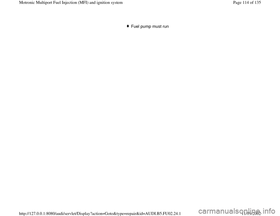 AUDI A8 2000 D2 / 1.G AEB Engine Motronic MFI And Ignition System  
Fuel pump must run 
Pa
ge 114 of 135 Motronic Multi
port Fuel In
jection 
(MFI
) and i
gnition s
ystem
11/19/2002 htt
p://127.0.0.1:8080/audi/servlet/Dis
play?action=Goto&t
yp
e=re
pair&id=AUDI.B5.F