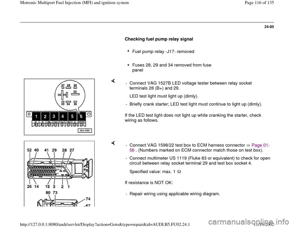 AUDI A8 2000 D2 / 1.G AEB Engine Motronic MFI And Ignition System 24-85
      
Checking fuel pump relay signal  
     
Fuel pump relay -J17- removed 
     Fuses 28, 29 and 34 removed from fuse 
panel 
    
If the LED test light does not light up while cranking the s