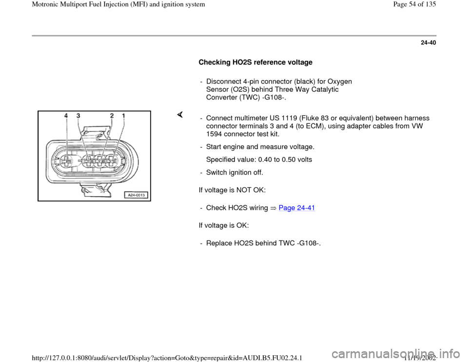 AUDI A8 2000 D2 / 1.G AEB Engine Motronic MFI And Ignition System 24-40
      
Checking HO2S reference voltage  
     
-  Disconnect 4-pin connector (black) for Oxygen 
Sensor (O2S) behind Three Way Catalytic 
Converter (TWC) -G108-. 
    
If voltage is NOT OK:  
If