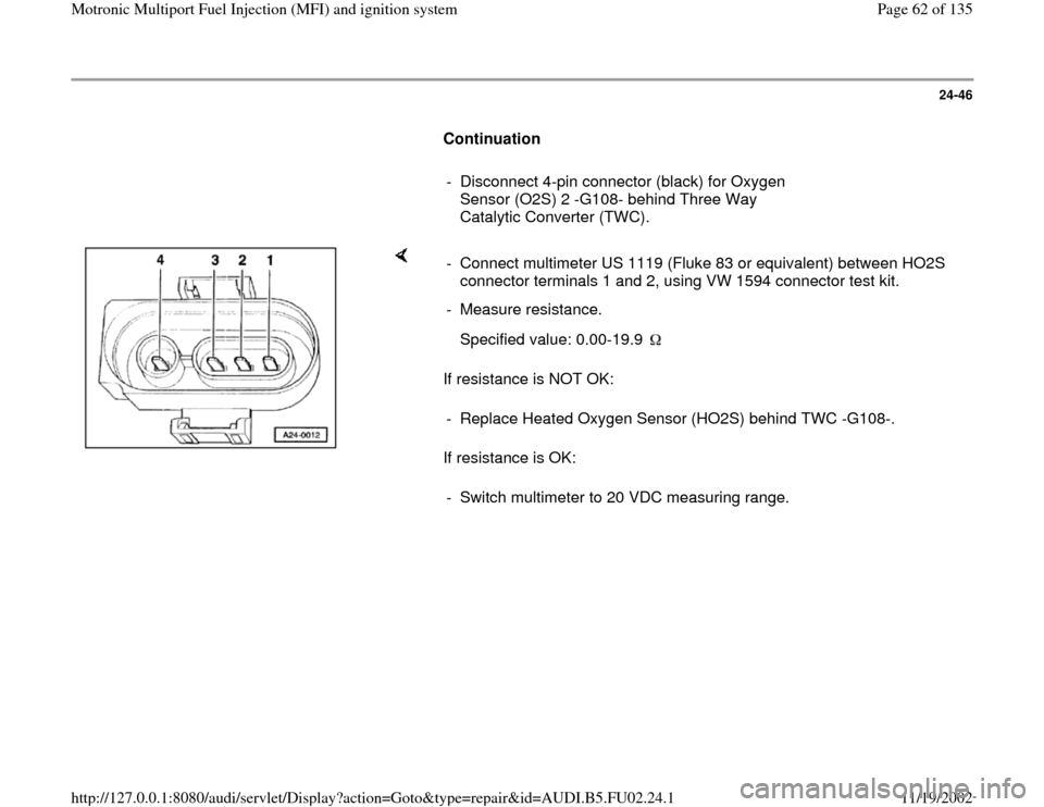 AUDI A8 2000 D2 / 1.G AEB Engine Motronic MFI And Ignition System 24-46
      
Continuation  
     
-  Disconnect 4-pin connector (black) for Oxygen 
Sensor (O2S) 2 -G108- behind Three Way 
Catalytic Converter (TWC). 
    
If resistance is NOT OK:  
If resistance is