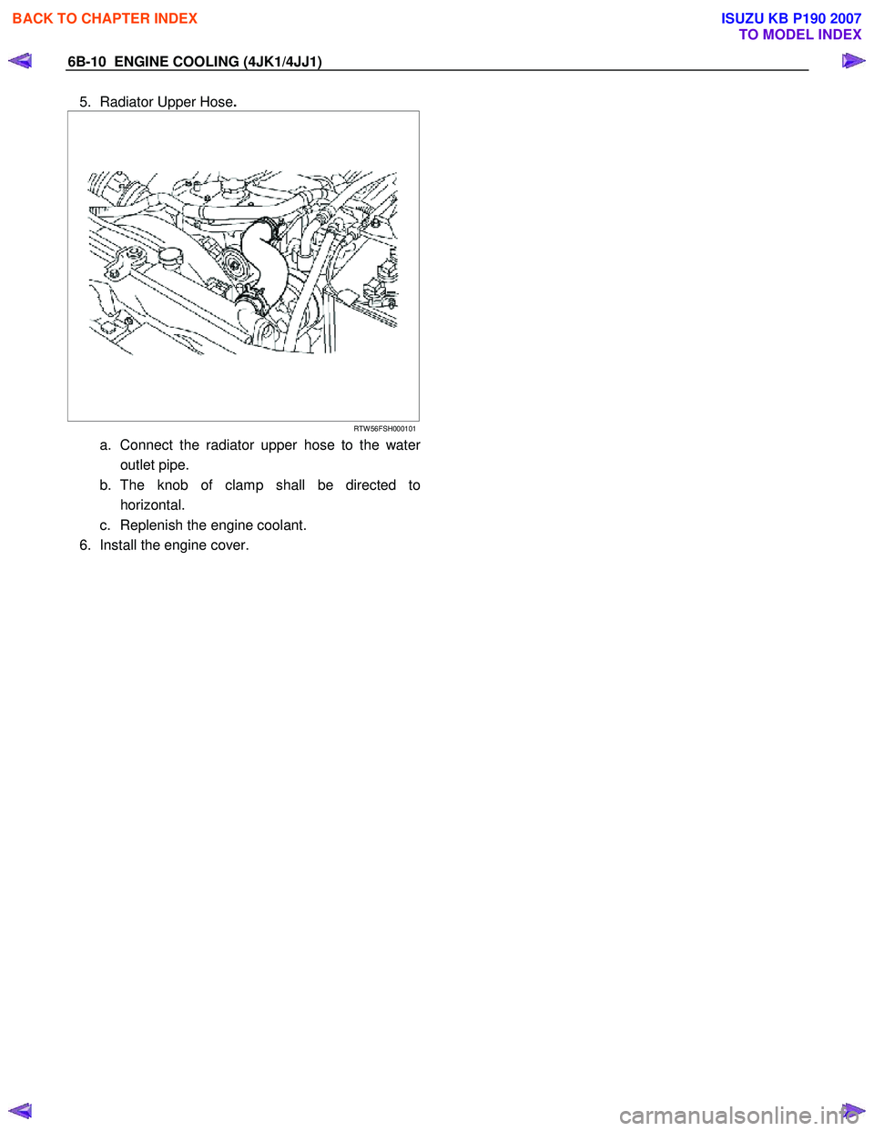 ISUZU KB P190 2007  Workshop Repair Manual 6B-10  ENGINE COOLING (4JK1/4JJ1) 
5.  Radiator Upper Hose. 
 
  
 
  
 
 
RTW 56FSH000101
a.  Connect the radiator upper hose to the water
outlet pipe. 
b. The knob of clamp shall be directed to  hor