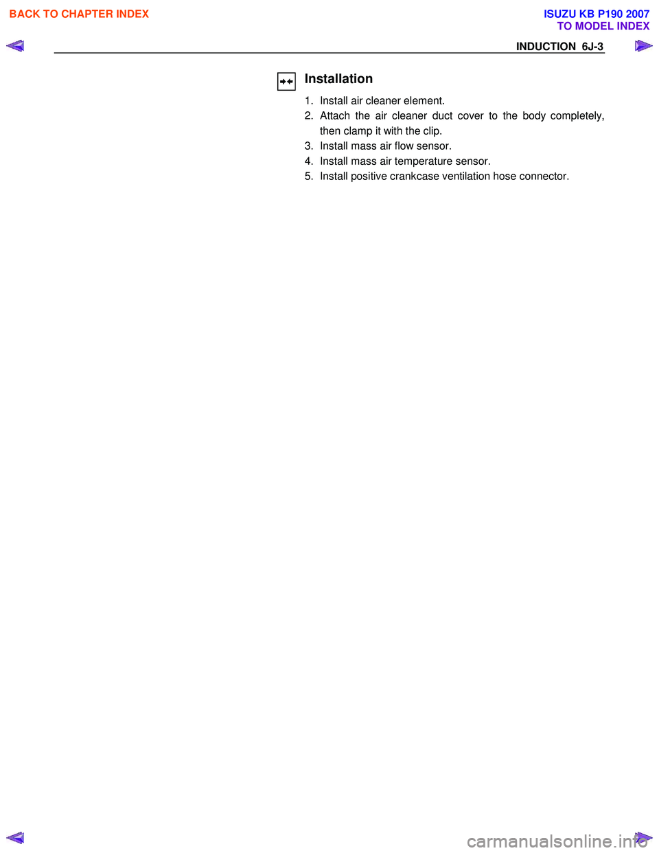 ISUZU KB P190 2007  Workshop Repair Manual INDUCTION  6J-3 
 
 
Installation 
1.  Install air cleaner element.  
2. 
Attach the air cleaner duct cover to the body completely,
then clamp it with the clip. 
3.  Install mass air flow sensor. 
4. 