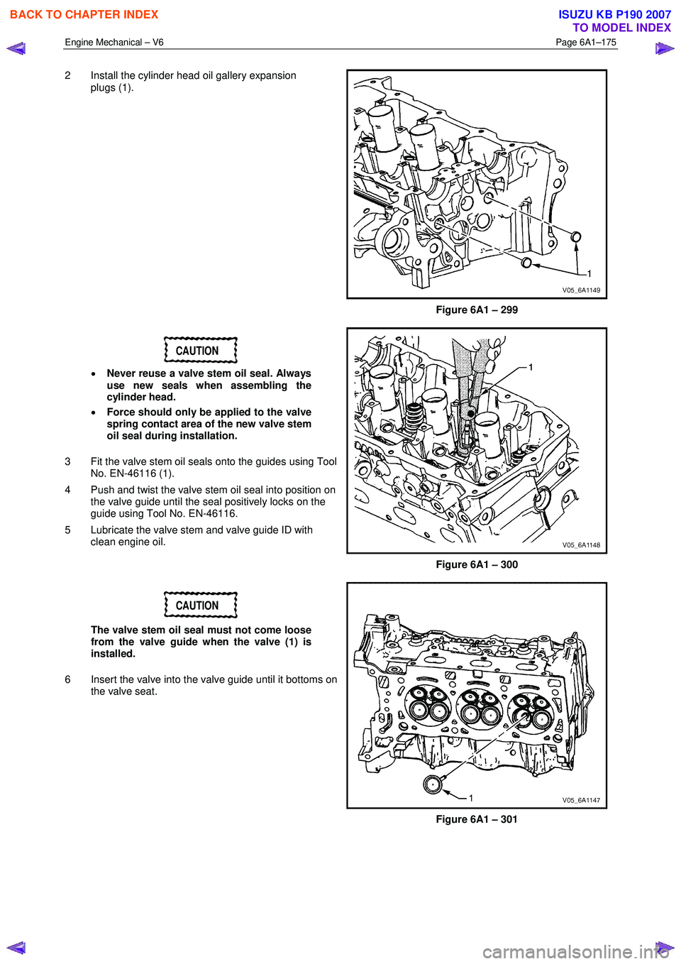 ISUZU KB P190 2007  Workshop Repair Manual Engine Mechanical – V6 Page 6A1–175 
 
2  Install the cylinder head oil gallery expansion 
plugs (1). 
Figure 6A1 – 299 
CAUTION 
•  Never reuse a valve stem oil seal. Always  
use new seals w