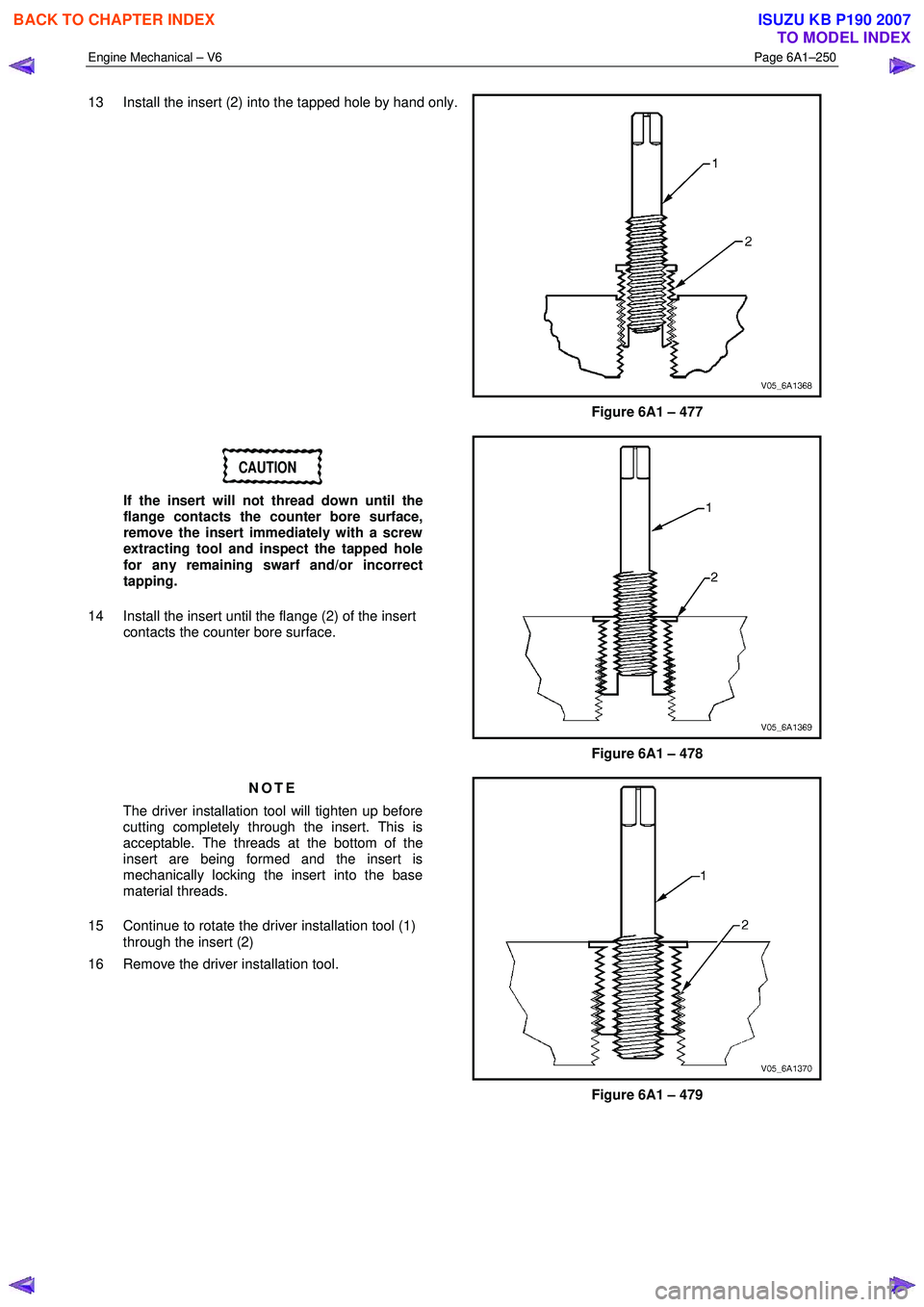 ISUZU KB P190 2007  Workshop Repair Manual Engine Mechanical – V6 Page 6A1–250 
 
13  Install the insert (2) into the tapped hole by hand only. 
 
Figure 6A1 – 477 
CAUTION 
If the insert will not thread down until the  
flange contacts 