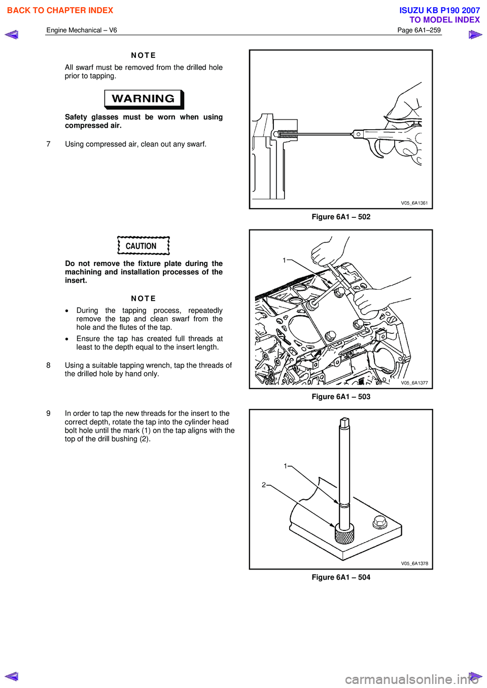 ISUZU KB P190 2007  Workshop Repair Manual Engine Mechanical – V6 Page 6A1–259 
 
NOTE 
All swarf must be removed from the drilled hole  
prior to tapping. 
 
Safety glasses must be worn when using 
compressed air. 
7  Using compressed air