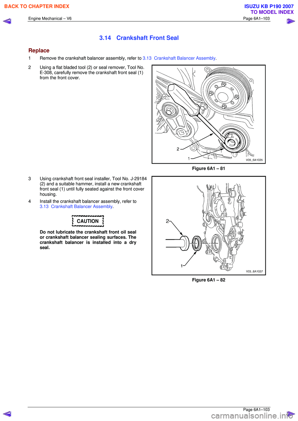 ISUZU KB P190 2007  Workshop Repair Manual Engine Mechanical – V6 Page 6A1–103 
 Page 6A1–103 
3.14  Crankshaft Front Seal 
Replace 
1  Remove the crankshaft balancer assembly, refer to 3.13  Crankshaft Balancer Assembly . 
2  Using a fl