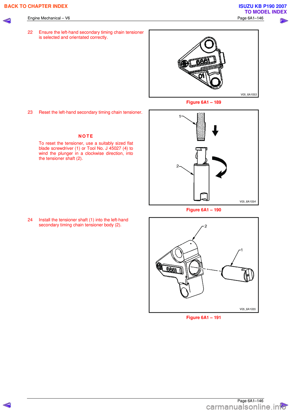 ISUZU KB P190 2007  Workshop Repair Manual Engine Mechanical – V6 Page 6A1–146 
 Page 6A1–146 
22  Ensure the left-hand secondary timing chain tensioner 
is selected and orientated correctly. 
 
 
Figure 6A1 – 189 
23  Reset the left-h