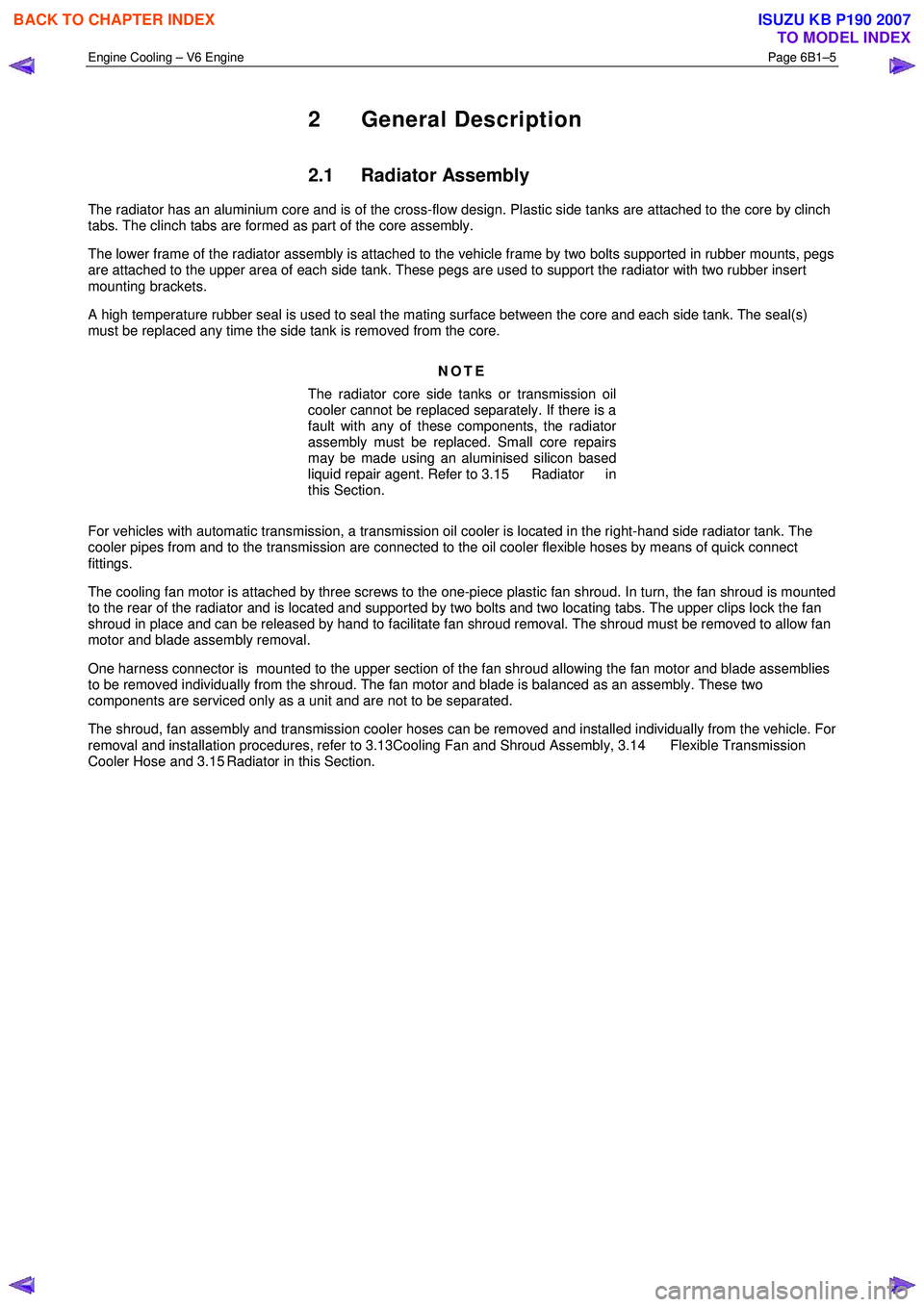 ISUZU KB P190 2007  Workshop Repair Manual Engine Cooling – V6 Engine  Page 6B1–5 
 
2 General Description 
2.1 Radiator Assembly 
The radiator has an aluminium core and is of the cross-flow design. Plastic side tanks are attached to the c