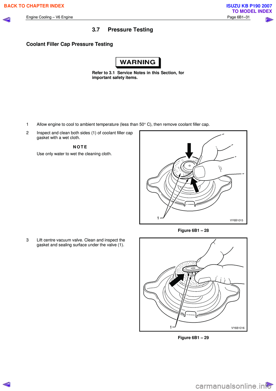ISUZU KB P190 2007  Workshop Repair Manual Engine Cooling – V6 Engine  Page 6B1–31 
 
3.7 Pressure Testing 
Coolant Filler Cap Pressure Testing 
 
Refer to 3.1  Service Notes in this Section, for  
important safety items. 
  
 
 
  
1  All