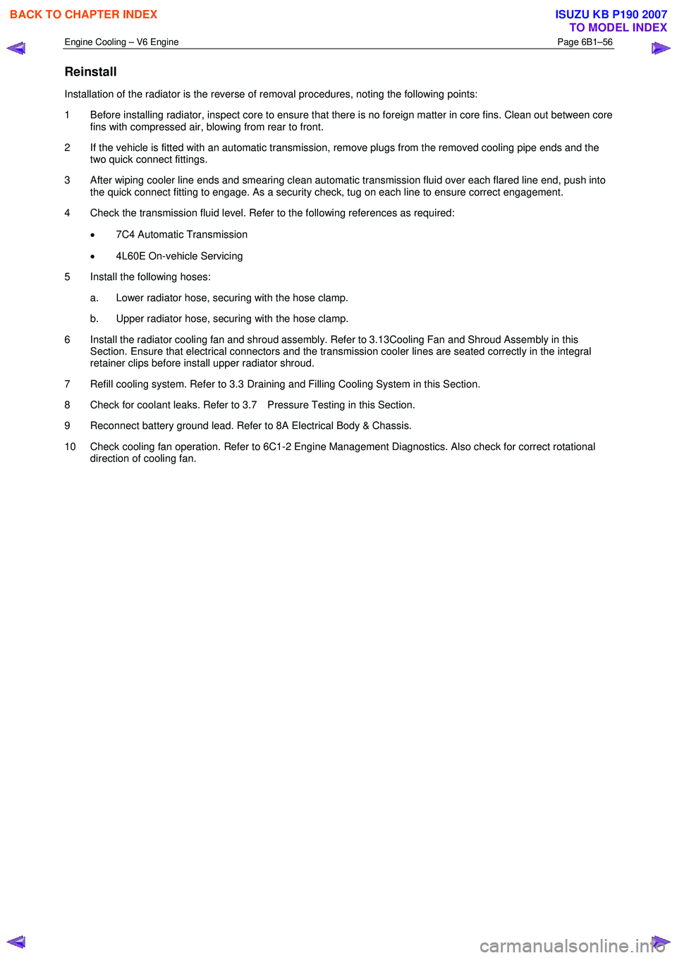 ISUZU KB P190 2007  Workshop Repair Manual Engine Cooling – V6 Engine  Page 6B1–56 
 
Reinstall 
Installation of the radiator is the reverse of removal procedures, noting the following points:  
1  Before installing radiator, inspect core 