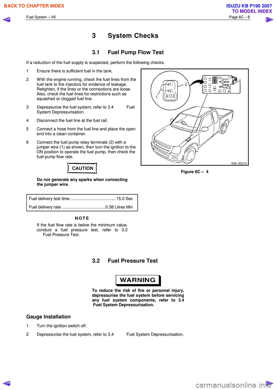 ISUZU KB P190 2007  Workshop Repair Manual Fuel System – V6 Page 6C – 8 
 
3 System Checks 
3.1  Fuel Pump Flow Test 
If a reduction of the fuel supply is suspected, perform the following checks.  
1  Ensure there is sufficient fuel in the