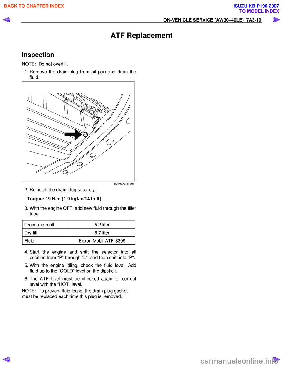 ISUZU KB P190 2007  Workshop Repair Manual ON-VEHICLE SERVICE (AW30–40LE)  7A3-19 
ATF Replacement 
Inspection 
NOTE:  Do not overfill.  
  1. Remove the drain plug from oil pan and drain the
fluid. 
 
  
 
 
 
RUW 17ASH013401
  2. Reinstall
