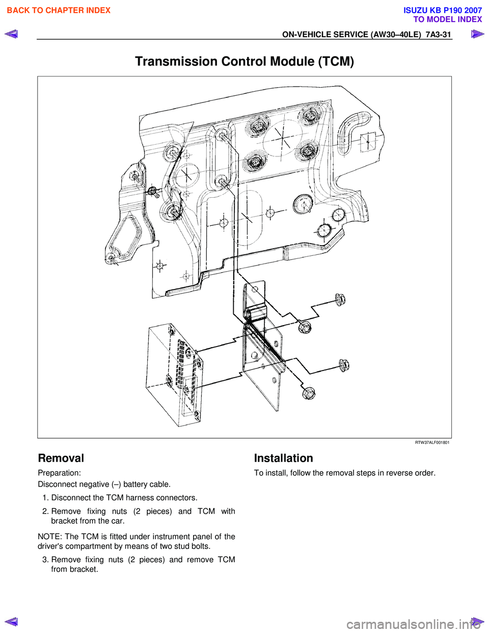 ISUZU KB P190 2007  Workshop Repair Manual ON-VEHICLE SERVICE (AW30–40LE)  7A3-31 
Transmission Control Module (TCM) 
  
 
 
RTW 37ALF001801 
Removal 
Preparation:  
Disconnect negative (–) battery cable.  
  1. Disconnect the TCM harness 