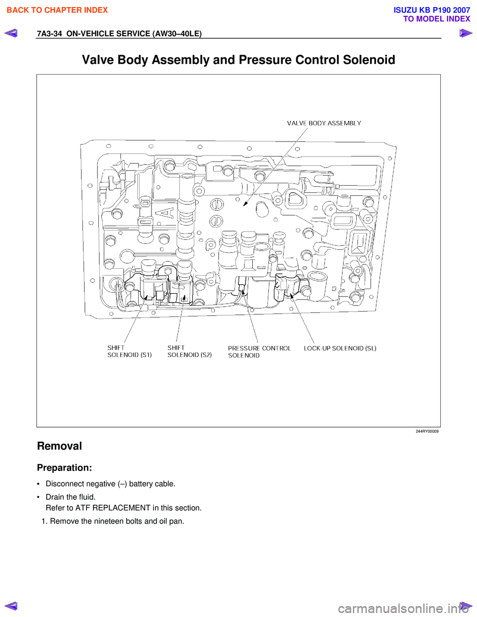 ISUZU KB P190 2007  Workshop Repair Manual 7A3-34  ON-VEHICLE SERVICE (AW30–40LE) 
Valve Body Assembly and Pressure Control Solenoid 
   
 
 
 
 
 
244RY00009  
Removal 
Preparation: 
• Disconnect negative (–) battery cable. 
•  Drain 