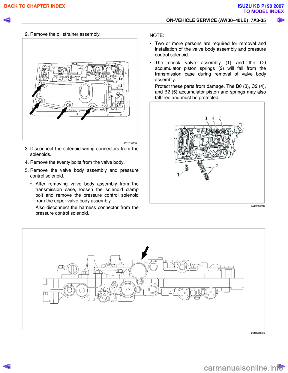 ISUZU KB P190 2007  Workshop Repair Manual ON-VEHICLE SERVICE (AW30–40LE)  7A3-35 
 2. Remove the oil strainer assembly. 
 
  
 
 
 
244RY00003
  3. Disconnect the solenoid wiring connectors from the 
solenoids. 
  4. Remove the twenty bolts