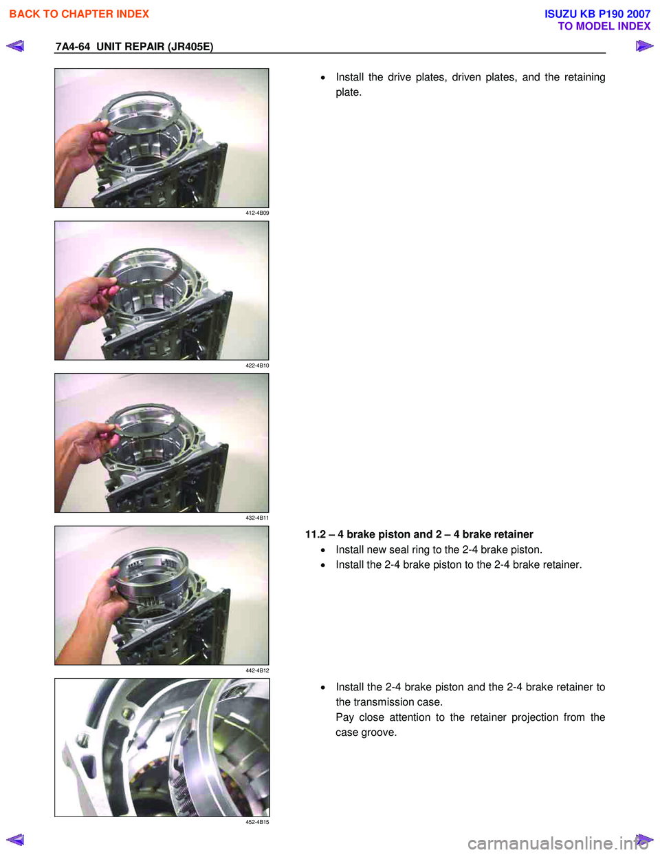 ISUZU KB P190 2007  Workshop Repair Manual 7A4-64  UNIT REPAIR (JR405E) 
 
412-4B09 
  
  •
  Install the drive plates, driven plates, and the retaining 
plate. 
 
 
422-4B10 
 
   
 
432-4B11 
 
   
 
442-4B12 
 
  11.2 – 4 brake piston a