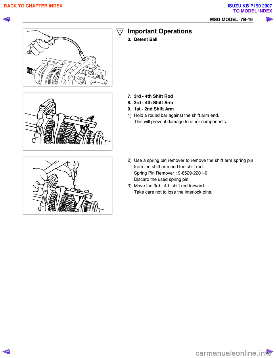 ISUZU KB P190 2007  Workshop Repair Manual MSG MODEL  7B-19 
 
 
Important Operations 
3. Detent Ball 
 
 
  
  7.  3rd - 4th Shift Rod  
8.  3rd - 4th Shift Arm 
9.  1st - 2nd Shift Arm 
1)  Hold a round bar against the shift arm end. 
  This
