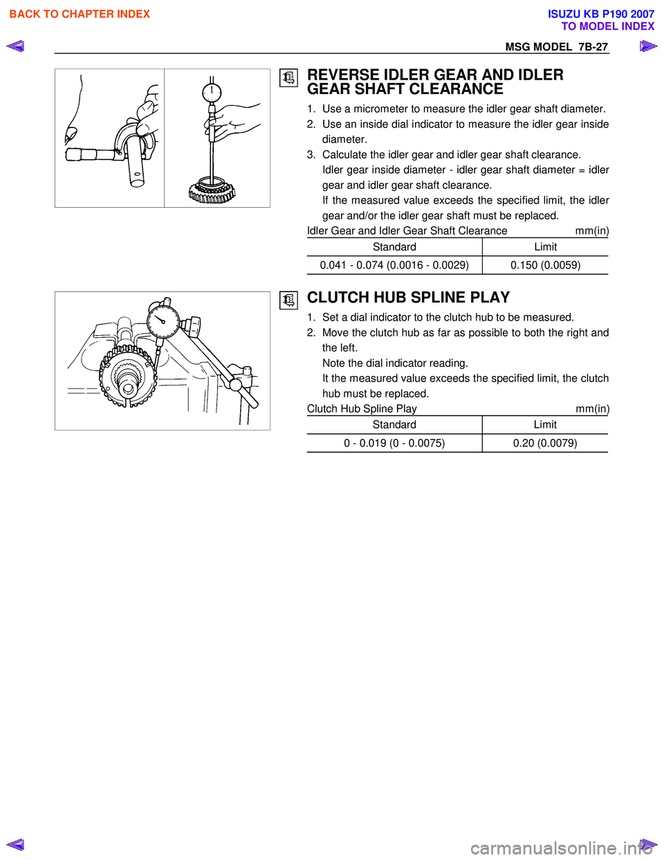 ISUZU KB P190 2007 Workshop Repair Manual MSG MODEL 7B-27
REVERSE IDLER GEAR AND IDLER
GEAR SHAFT CLEARANCE
1. Use a micrometer to measure the idler gear shaft diameter.
2. Use an inside dial indicator to measure the idler gea ISUZU KB P190 2007 Workshop Repair Manual MSG MODEL 7B-27
REVERSE IDLER GEAR AND IDLER
GEAR SHAFT CLEARANCE
1. Use a micrometer to measure the idler gear shaft diameter.
2. Use an inside dial indicator to measure the idler gea