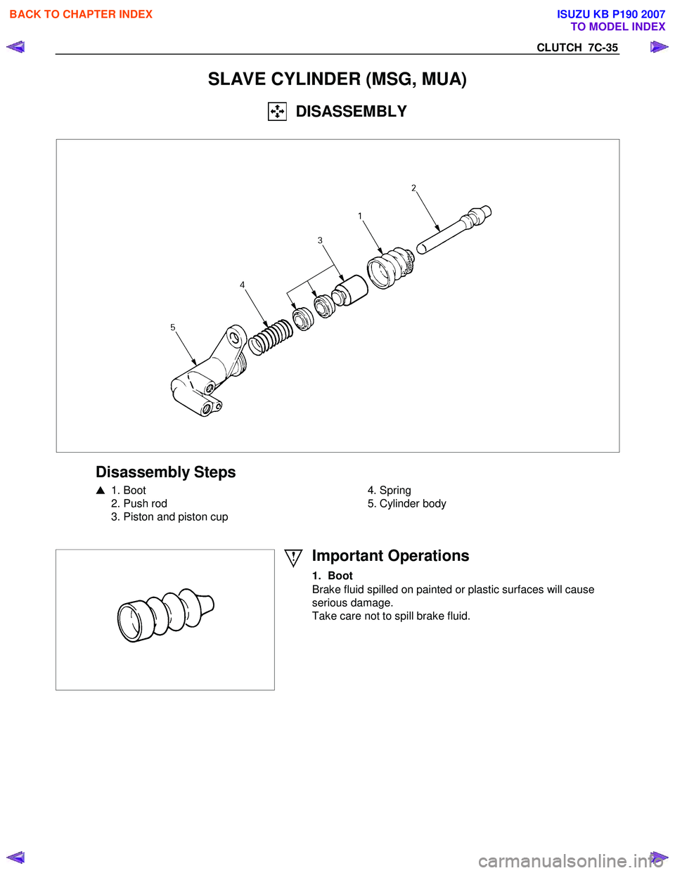 ISUZU KB P190 2007  Workshop Repair Manual CLUTCH  7C-35 
SLAVE CYLINDER (MSG, MUA) 
  DISASSEMBLY 
 
 
 
Disassembly Steps 
  1. Boot 
  2. Push rod  
  3. Piston and piston cup 
   
 
 4. Spring 
  5. Cylinder body 
 
 
 
 
Important Operat