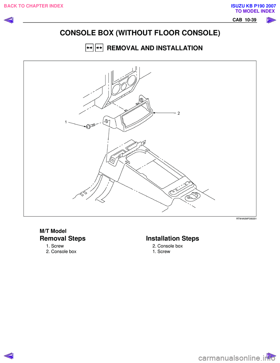 ISUZU KB P190 2007  Workshop Repair Manual CAB  10-39 
CONSOLE BOX (WITHOUT FLOOR CONSOLE) 
   REMOVAL AND INSTALLATION 
  
 
 
   
RTW 4A0MF000201 
 
M/T Model 
Removal Steps   
 1. Screw  
  2. Console box 
   
 
Installation Steps 
  2. Con